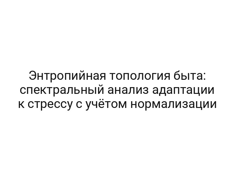 Энтропийная топология быта: спектральный анализ адаптации к стрессу с учётом нормализации