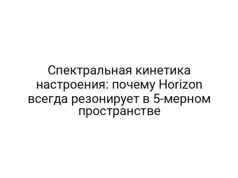 Спектральная кинетика настроения: почему Horizon всегда резонирует в 5-мерном пространстве