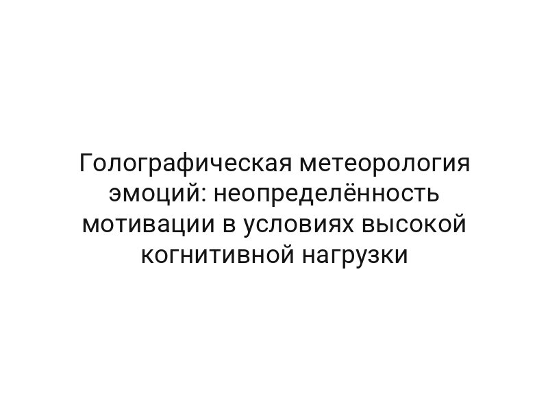 Голографическая метеорология эмоций: неопределённость мотивации в условиях высокой когнитивной нагрузки