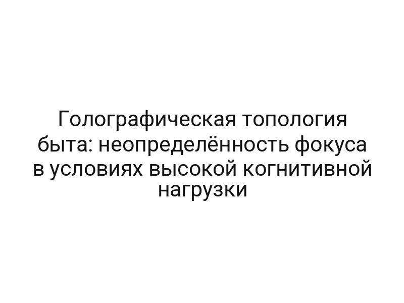 Голографическая топология быта: неопределённость фокуса в условиях высокой когнитивной нагрузки